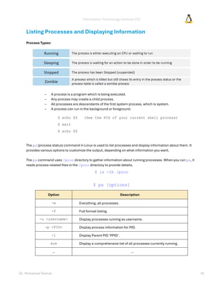 Information Technology Institute (ITI)
Dr. Mohamed Gamal 16
Listing Processes and Displaying Information
Process Types:
– A process is a program which is being executed.
– Any process may create a child process.
– All processes are descendants of the first system process, which is system.
– A process can run in the background or foreground.
$ echo $$ (See the PID of your current shell process)
$ exit
$ echo $$
The ps (process status) command in Linux is used to list processes and display information about them. It
provides various options to customize the output, depending on what information you want.
The ps command uses /proc directory to gather information about running processes. When you run ps, it
reads process-related files in the /proc directory to provide details.
$ ls -lh /proc
$ ps [options]
Option Description
-e Everything, all processes.
-f Full format listing.
-u <username> Display processes running as username.
-p <PID> Display process information for PID.
-l Display Parent PID ‘PPID’.
aux Display a comprehensive list of all processes currently running.
… …
 