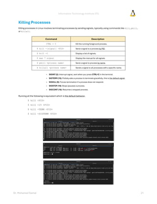 Information Technology Institute (ITI)
Dr. Mohamed Gamal 21
Killing Processes
Killing processes in Linux involves terminating processes by sending signals, typically using commands like kill, pkill,
or killall.
Command Description
CTRL + C Kill the running foreground process.
$ kill -[signal] <PID> Send a signal to a process by PID.
$ kill -l Display a list of signals.
$ man 7 signal Display the manual for all signals.
$ pkill <process name> Send a signal to process by name.
$ killall <process name> Sends a signal to all processes with a specific name.
» SIGINT (2): Interrupt signal, sent when you press CTRL+C in the terminal.
» SIGTERM (15): Politely asks a process to terminate gracefully, this is the default signal.
» SIGKILL (9): Forces termination if a process does not respond.
» SIGSTOP (19): Stops (pauses) a process.
» SIGCONT (18): Resumes a stopped process.
Running all the following is equivalent which is the default behavior.
$ kill <PID>
$ kill -15 <PID>
$ kill -TERM <PID>
$ kill -SIGTERM <PID>
 