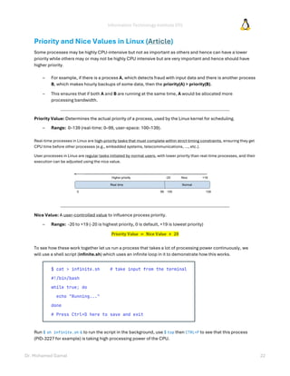 Information Technology Institute (ITI)
Dr. Mohamed Gamal 22
Priority and Nice Values in Linux (Article)
Some processes may be highly CPU-intensive but not as important as others and hence can have a lower
priority while others may or may not be highly CPU intensive but are very important and hence should have
higher priority.
– For example, if there is a process A, which detects fraud with input data and there is another process
B, which makes hourly backups of some data, then the priority(A) > priority(B).
– This ensures that if both A and B are running at the same time, A would be allocated more
processing bandwidth.
Priority Value: Determines the actual priority of a process, used by the Linux kernel for scheduling.
– Range: 0–139 (real-time: 0–99, user-space: 100–139).
Real-time processes in Linux are high-priority tasks that must complete within strict timing constraints, ensuring they get
CPU time before other processes (e.g., embedded systems, telecommunications, …, etc.).
User processes in Linux are regular tasks initiated by normal users, with lower priority than real-time processes, and their
execution can be adjusted using the nice value.
Nice Value: A user-controlled value to influence process priority.
– Range: -20 to +19 (-20 is highest priority, 0 is default, +19 is lowest priority)
Priority Value = Nice Value + 20
To see how these work together let us run a process that takes a lot of processing power continuously, we
will use a shell script (infinite.sh) which uses an infinite loop in it to demonstrate how this works.
$ cat > infinite.sh # take input from the terminal
#!/bin/bash
while true; do
echo "Running..."
done
# Press Ctrl+D here to save and exit
Run $ sh infinite.sh & to run the script in the background, use $ top then CTRL+P to see that this process
(PID-3227 for example) is taking high processing power of the CPU.
 