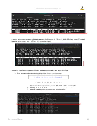 Information Technology Institute (ITI)
Dr. Mohamed Gamal 23
If we run two more processes of infinite.sh then all of them (e.g., PID-3227, 3328, 3295) get equal CPU as all
have the same priority (e.g., %CPU = 16.9 for all the three).
Now let us give these processes different nice values, there are two ways to do this:
1) Start a new process with a nice value using the $ nice command
$ nice -n <nice_val> [command]
$ nice -n 10 sh infinite.sh &
• When we run this we get another process (PID-8509) with the priority as 30
• Priority = 20 + 10 = 30
• As it has the least priority, it gets the least amount of CPU.
 
