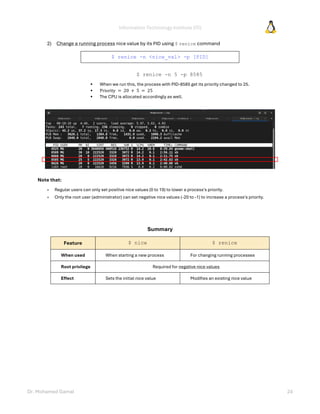 Information Technology Institute (ITI)
Dr. Mohamed Gamal 24
2) Change a running process nice value by its PID using $ renice command
$ renice -n <nice_val> -p [PID]
$ renice -n 5 -p 8585
• When we run this, the process with PID-8585 get its priority changed to 25.
• Priority = 20 + 5 = 25
• The CPU is allocated accordingly as well.
Note that:
» Regular users can only set positive nice values (0 to 19) to lower a process's priority.
» Only the root user (administrator) can set negative nice values (-20 to -1) to increase a process's priority.
Summary
Feature $ nice $ renice
When used When starting a new process For changing running processes
Root privilege Required for negative nice values
Effect Sets the initial nice value Modifies an existing nice value
 