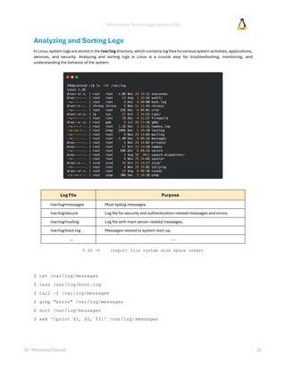Information Technology Institute (ITI)
Dr. Mohamed Gamal 25
Analyzing and Sorting Logs
In Linux, system logs are stored in the /var/log directory, which contains log filesfor various system activities, applications,
services, and security. Analyzing and sorting logs in Linux is a crucial step for troubleshooting, monitoring, and
understanding the behavior of the system.
Log File Purpose
/var/log/messages Most syslog messages.
/var/log/secure Log file for security and authentication-related messages and errors.
/var/log/maillog Log file with main server-related messages.
/var/log/boot.log Messages related to system start up.
… …
$ df -h (report file system disk space usage)
$ cat /var/log/messages
$ less /var/log/boot.log
$ tail -f /var/log/messages
$ grep "error" /var/log/messages
$ sort /var/log/messages
$ awk '{print $1, $2, $3}' /var/log/ messages
 