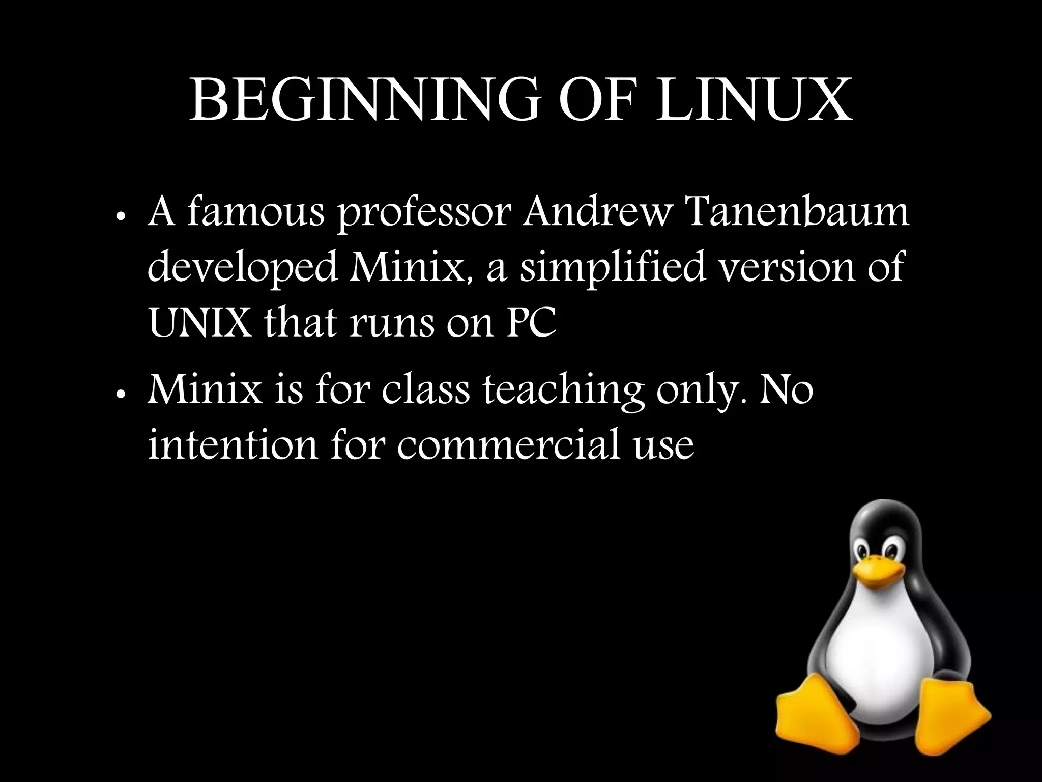 BEGINNING OF LINUX
• A famous professor Andrew Tanenbaum
developed Minix, a simplified version of
UNIX that runs on PC
• Minix is for class teaching only. No
intention for commercial use
 