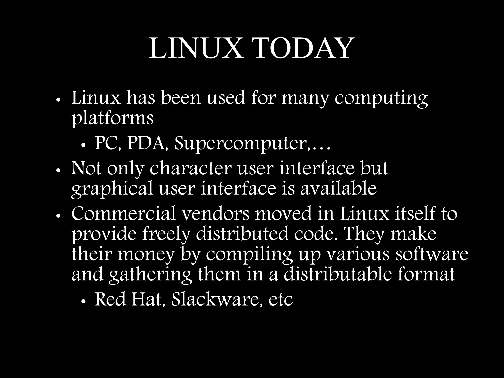 LINUX TODAY
• Linux has been used for many computing
platforms
• PC, PDA, Supercomputer,…
• Not only character user interface but
graphical user interface is available
• Commercial vendors moved in Linux itself to
provide freely distributed code. They make
their money by compiling up various software
and gathering them in a distributable format
• Red Hat, Slackware, etc
 