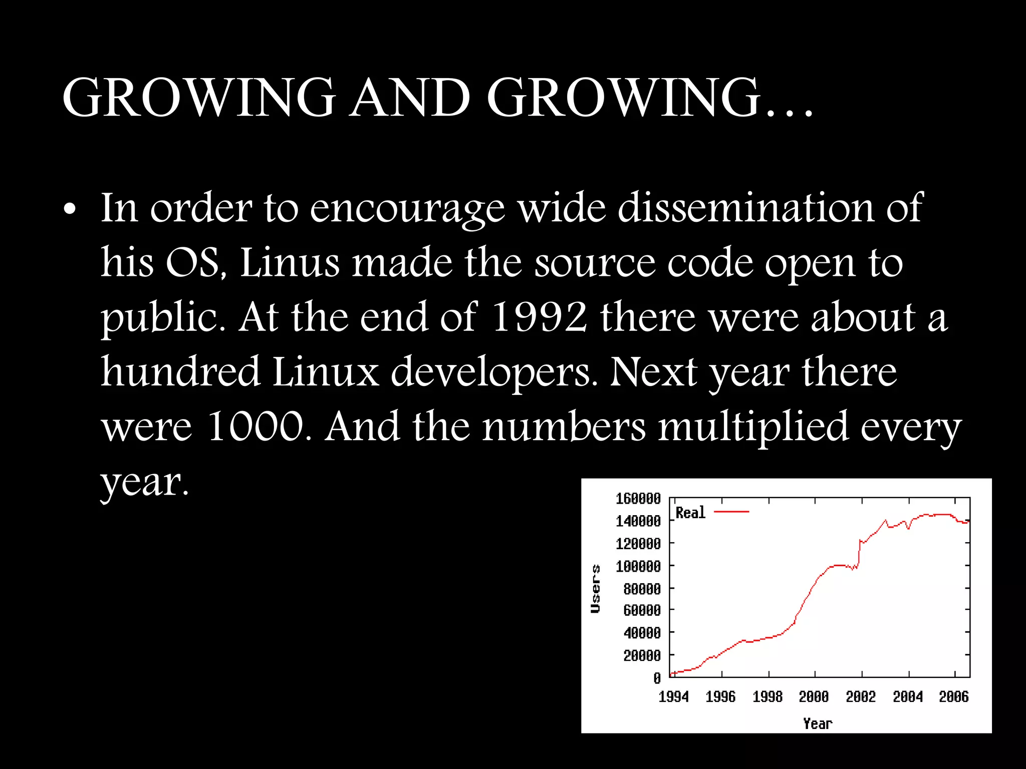 GROWING AND GROWING…
• In order to encourage wide dissemination of
his OS, Linus made the source code open to
public. At the end of 1992 there were about a
hundred Linux developers. Next year there
were 1000. And the numbers multiplied every
year.
 