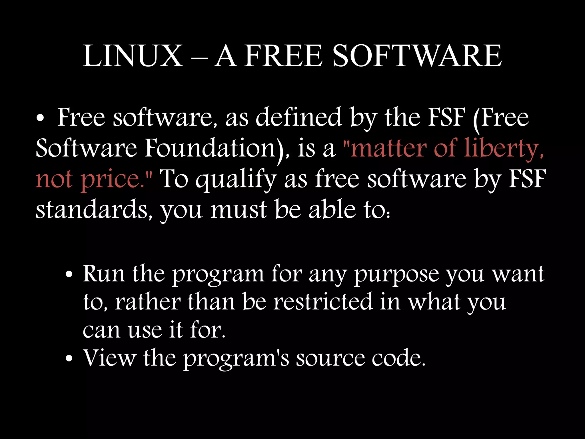 LINUX – A FREE SOFTWARE
• Free software, as defined by the FSF (Free
Software Foundation), is a "matter of liberty,
not price." To qualify as free software by FSF
standards, you must be able to:
• Run the program for any purpose you want
to, rather than be restricted in what you
can use it for.
• View the program's source code.
 