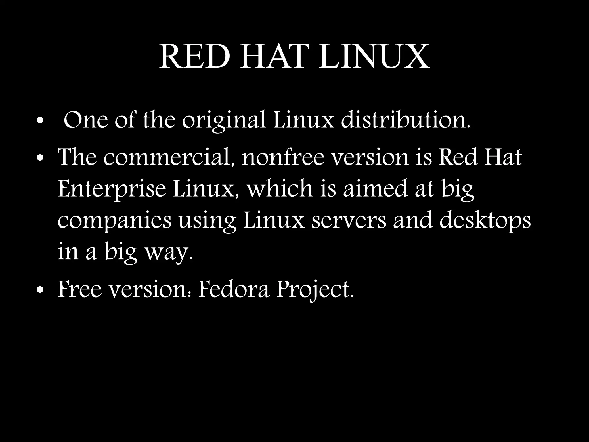 RED HAT LINUX
• One of the original Linux distribution.
• The commercial, nonfree version is Red Hat
Enterprise Linux, which is aimed at big
companies using Linux servers and desktops
in a big way.
• Free version: Fedora Project.
 