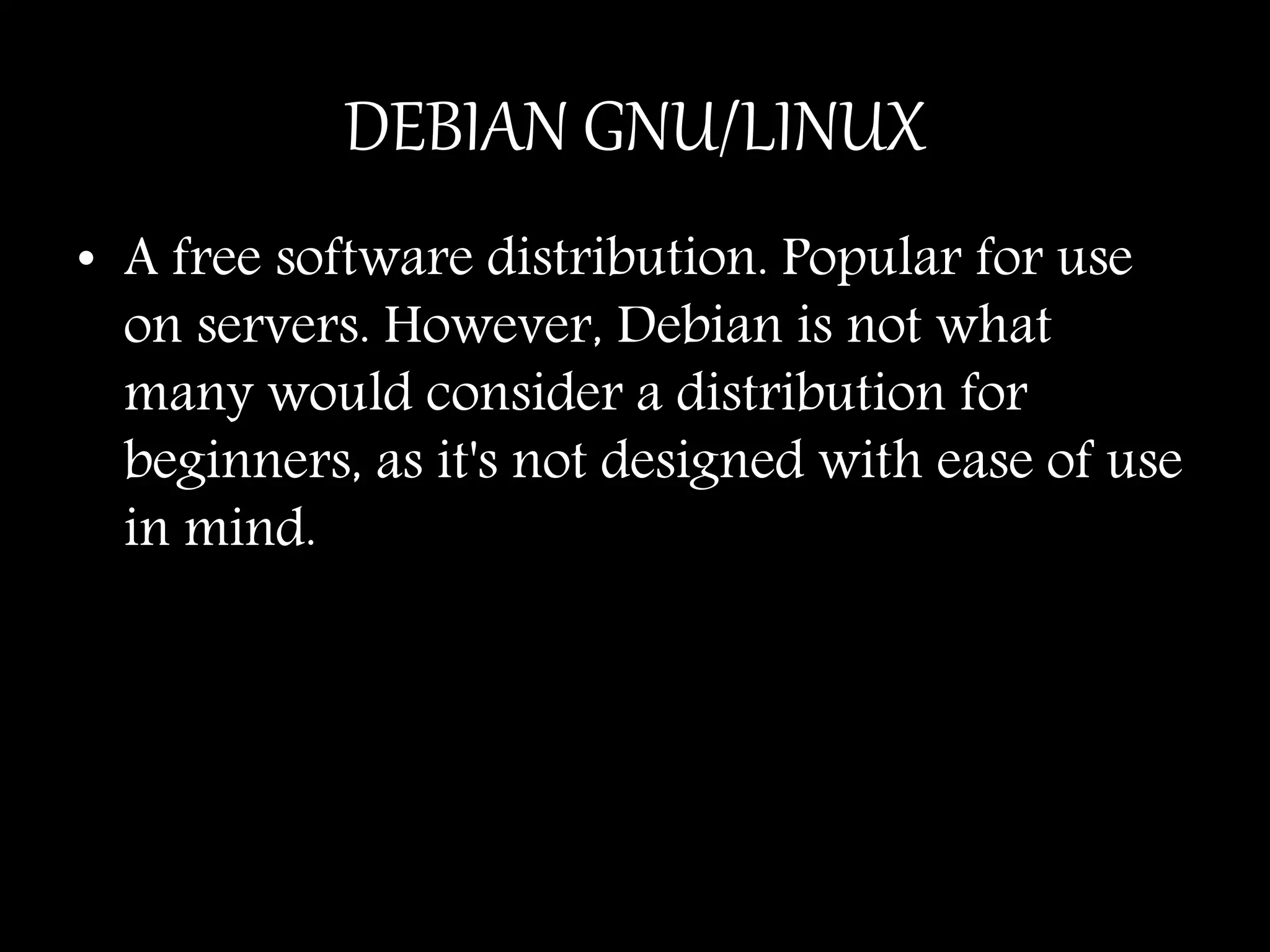 DEBIAN GNU/LINUX
• A free software distribution. Popular for use
on servers. However, Debian is not what
many would consider a distribution for
beginners, as it's not designed with ease of use
in mind.
 
