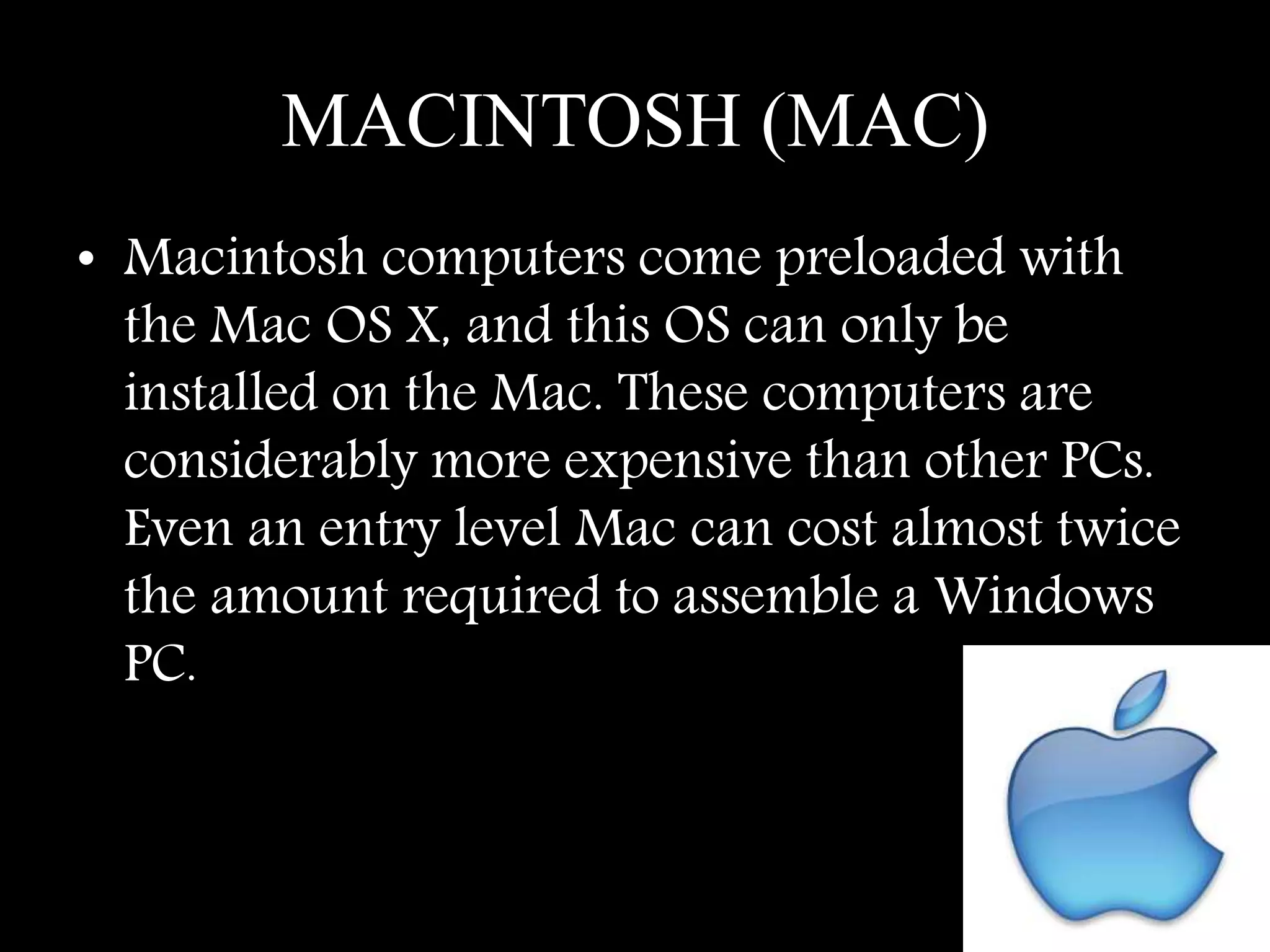 MACINTOSH (MAC)
• Macintosh computers come preloaded with
the Mac OS X, and this OS can only be
installed on the Mac. These computers are
considerably more expensive than other PCs.
Even an entry level Mac can cost almost twice
the amount required to assemble a Windows
PC.
 
