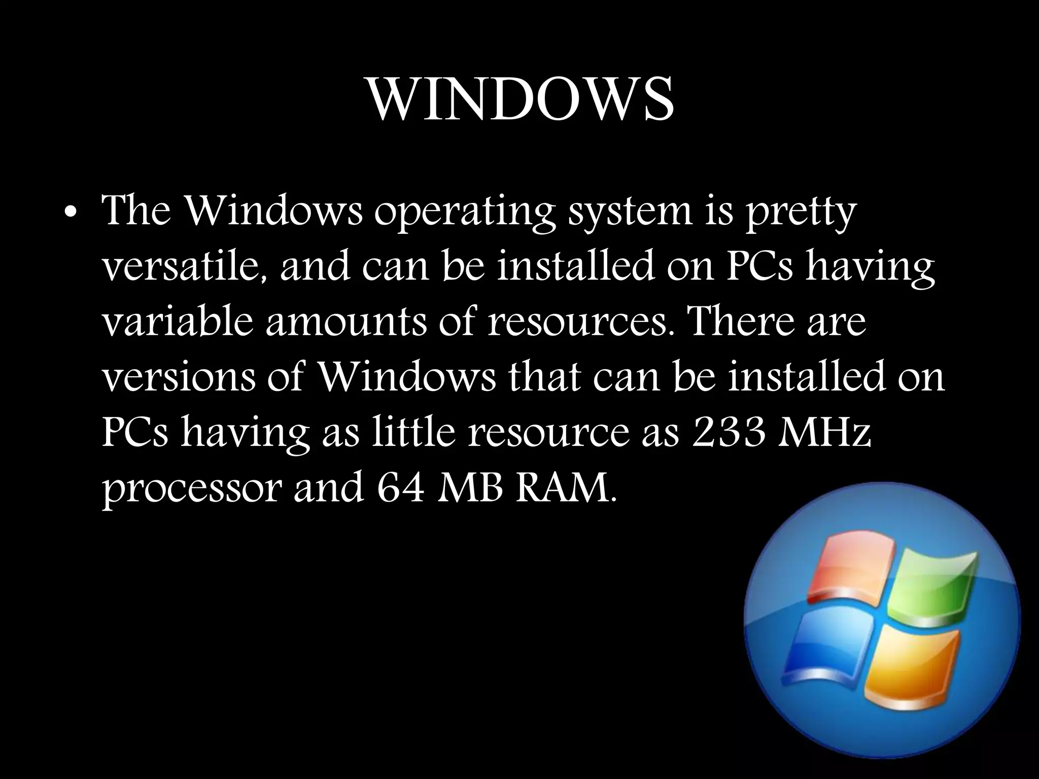 WINDOWS
• The Windows operating system is pretty
versatile, and can be installed on PCs having
variable amounts of resources. There are
versions of Windows that can be installed on
PCs having as little resource as 233 MHz
processor and 64 MB RAM.
 