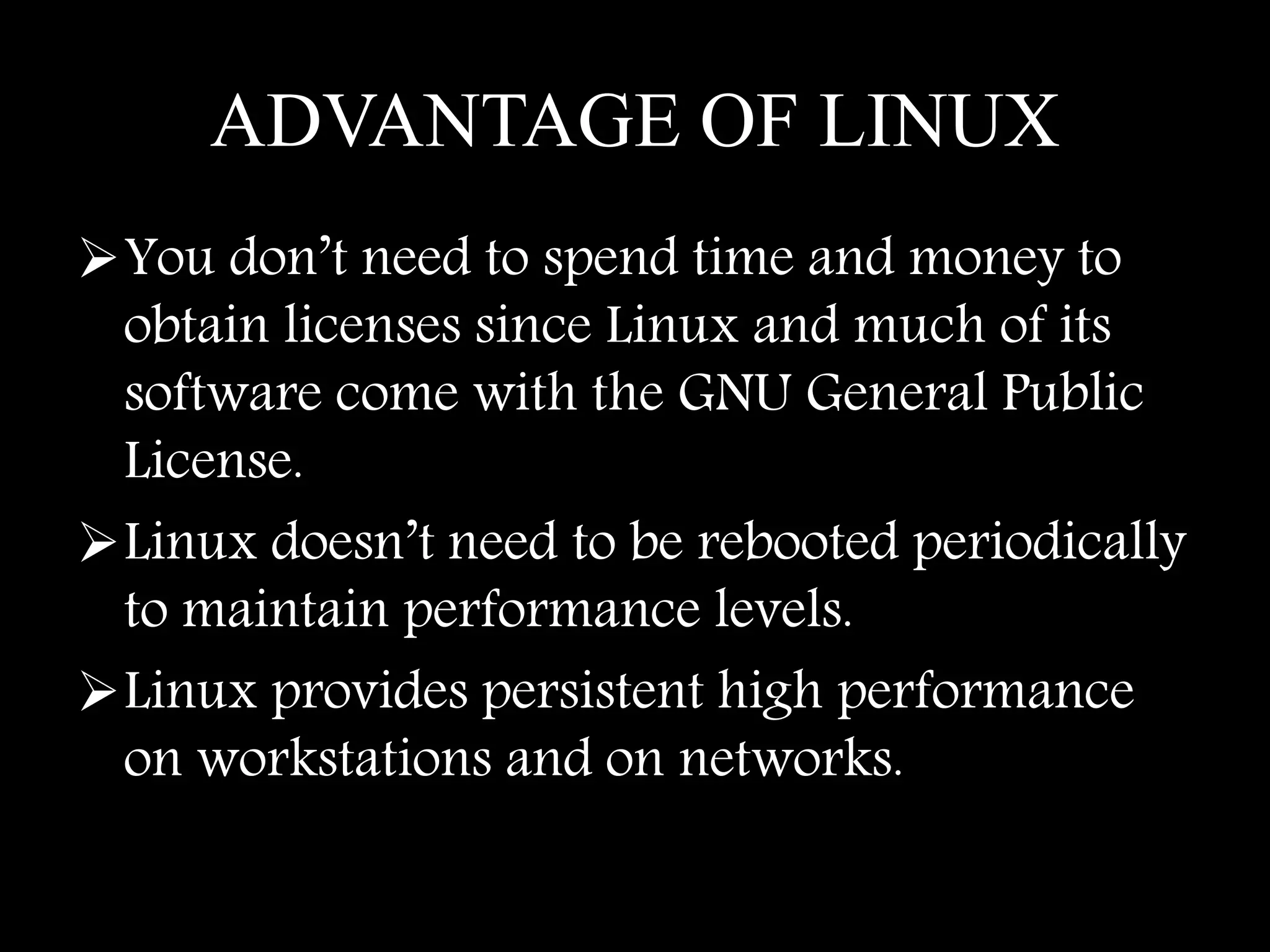ADVANTAGE OF LINUX
You don’t need to spend time and money to
obtain licenses since Linux and much of its
software come with the GNU General Public
License.
Linux doesn’t need to be rebooted periodically
to maintain performance levels.
Linux provides persistent high performance
on workstations and on networks.
 