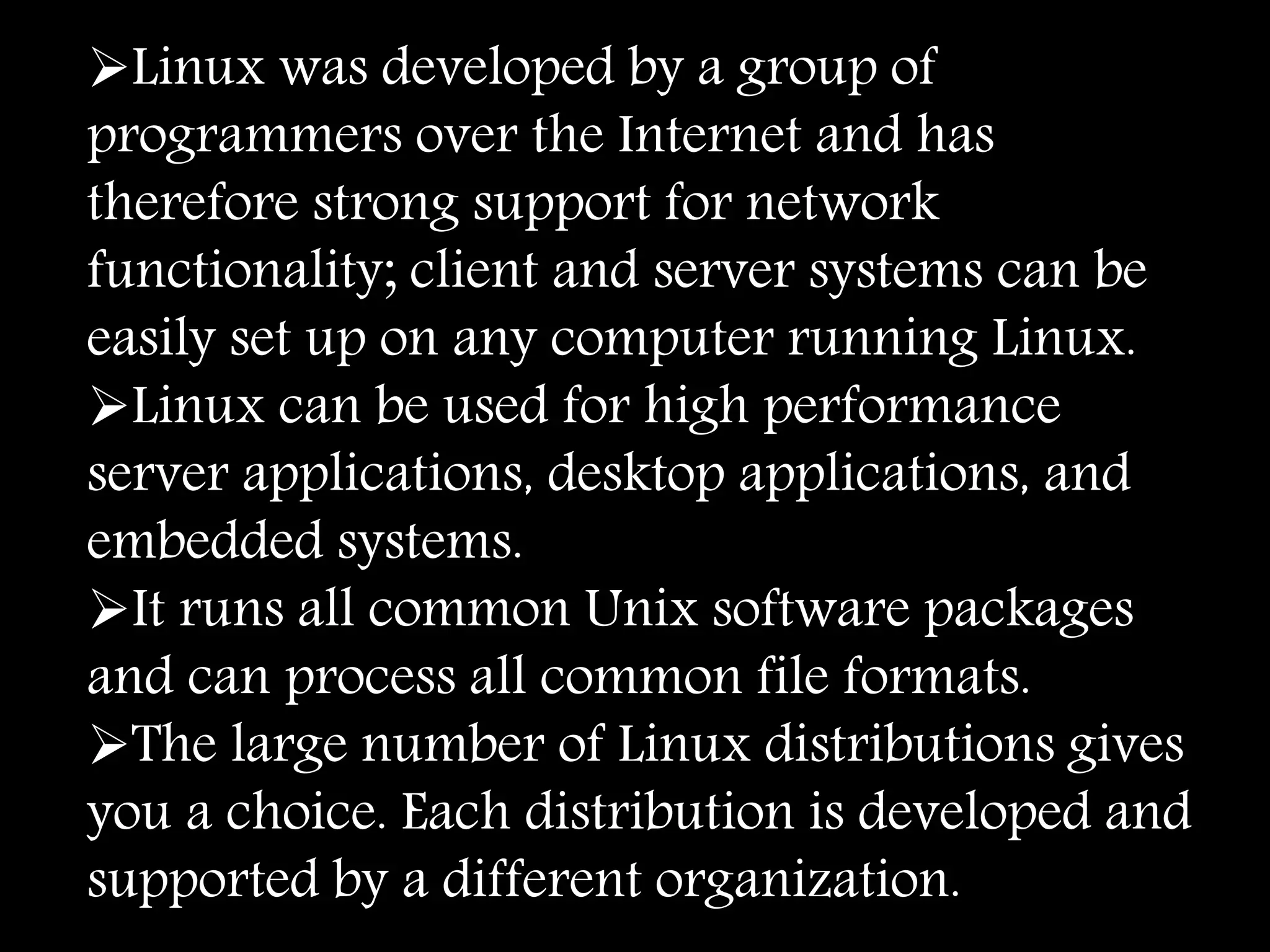 Linux was developed by a group of
programmers over the Internet and has
therefore strong support for network
functionality; client and server systems can be
easily set up on any computer running Linux.
Linux can be used for high performance
server applications, desktop applications, and
embedded systems.
It runs all common Unix software packages
and can process all common file formats.
The large number of Linux distributions gives
you a choice. Each distribution is developed and
supported by a different organization.
 