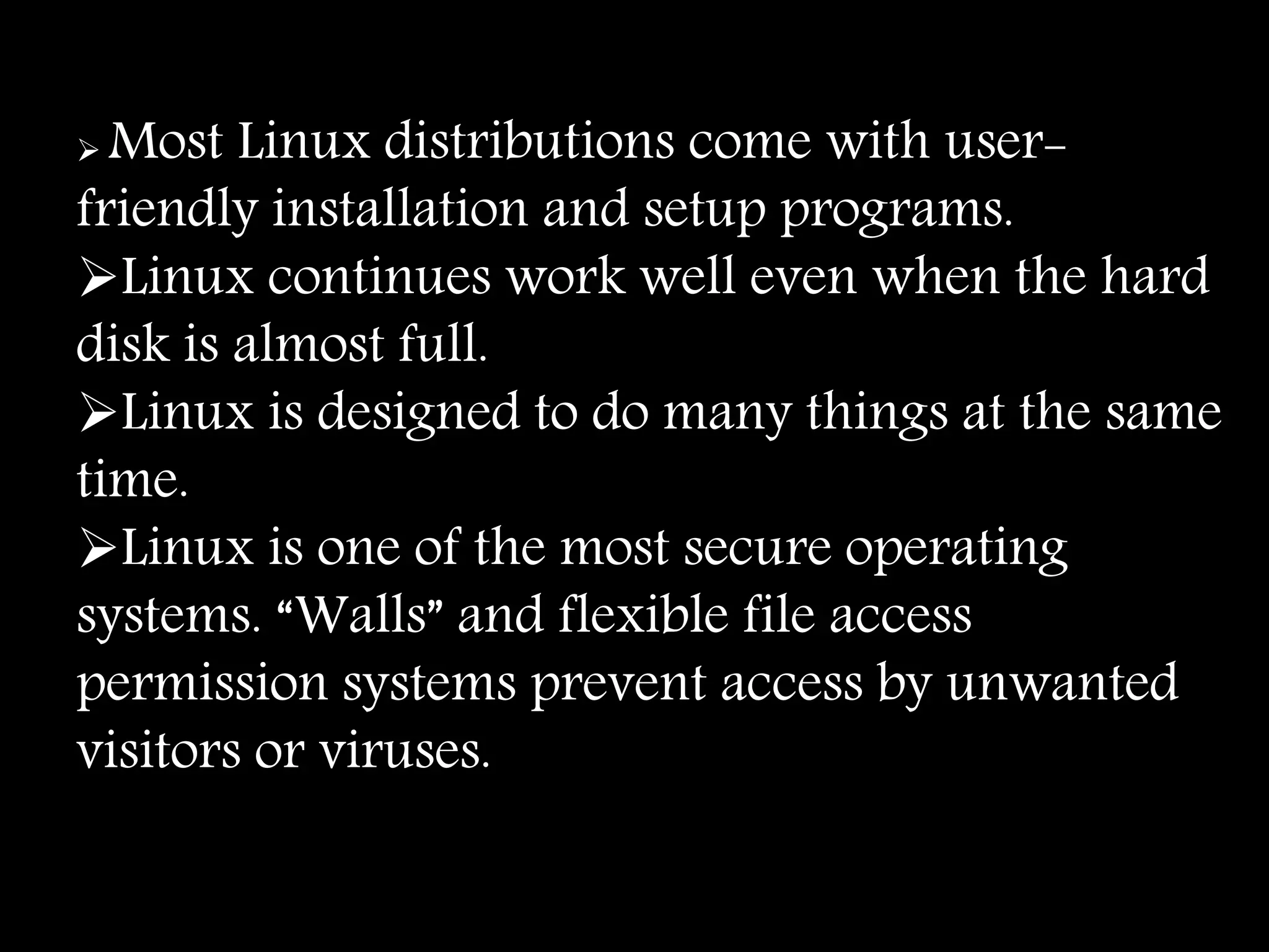  Most Linux distributions come with user-
friendly installation and setup programs.
Linux continues work well even when the hard
disk is almost full.
Linux is designed to do many things at the same
time.
Linux is one of the most secure operating
systems. “Walls” and flexible file access
permission systems prevent access by unwanted
visitors or viruses.
 