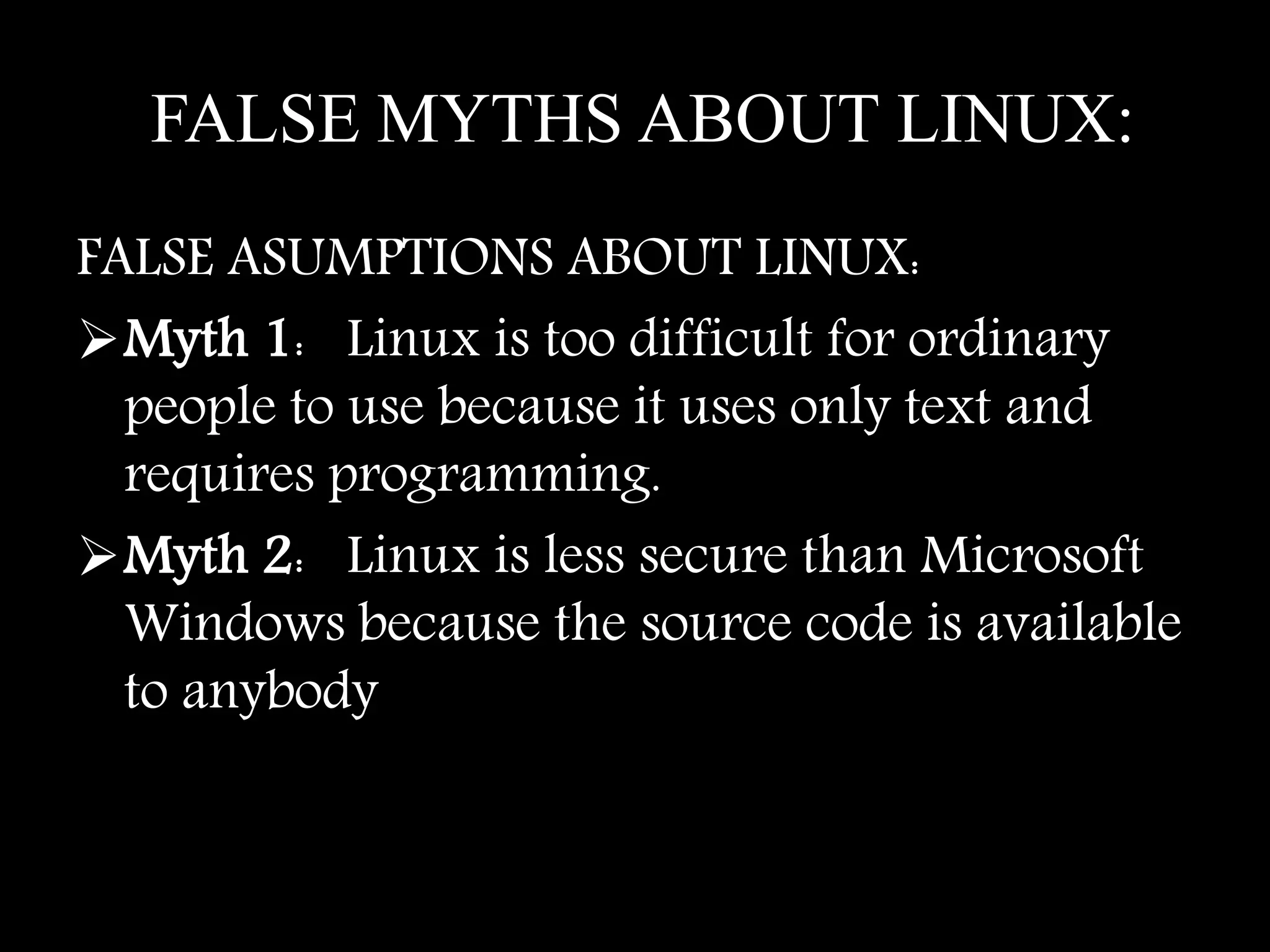 FALSE MYTHS ABOUT LINUX:
FALSE ASUMPTIONS ABOUT LINUX:
Myth 1: Linux is too difficult for ordinary
people to use because it uses only text and
requires programming.
Myth 2: Linux is less secure than Microsoft
Windows because the source code is available
to anybody
 
