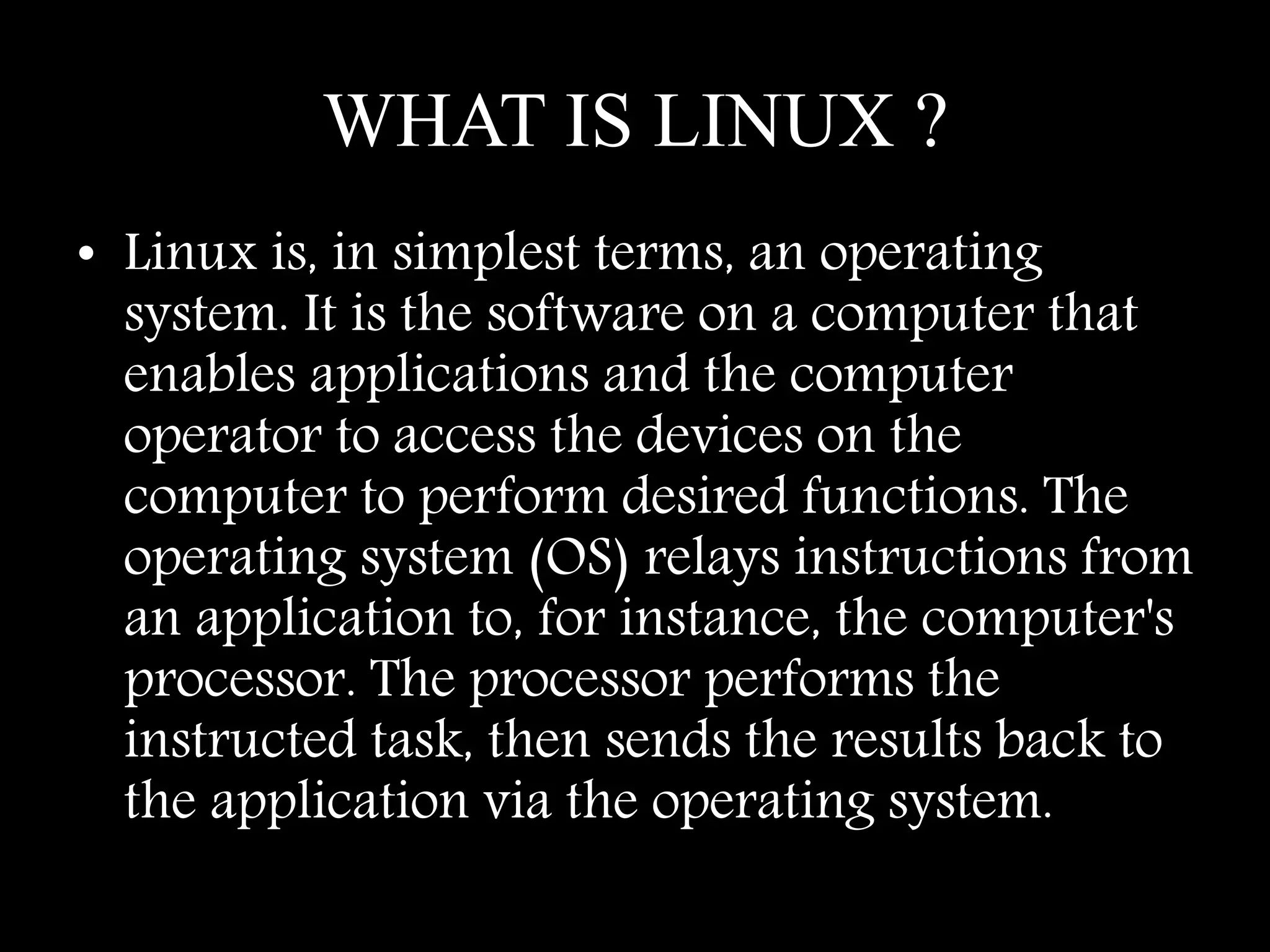 WHAT IS LINUX ?
• Linux is, in simplest terms, an operating
system. It is the software on a computer that
enables applications and the computer
operator to access the devices on the
computer to perform desired functions. The
operating system (OS) relays instructions from
an application to, for instance, the computer's
processor. The processor performs the
instructed task, then sends the results back to
the application via the operating system.
 