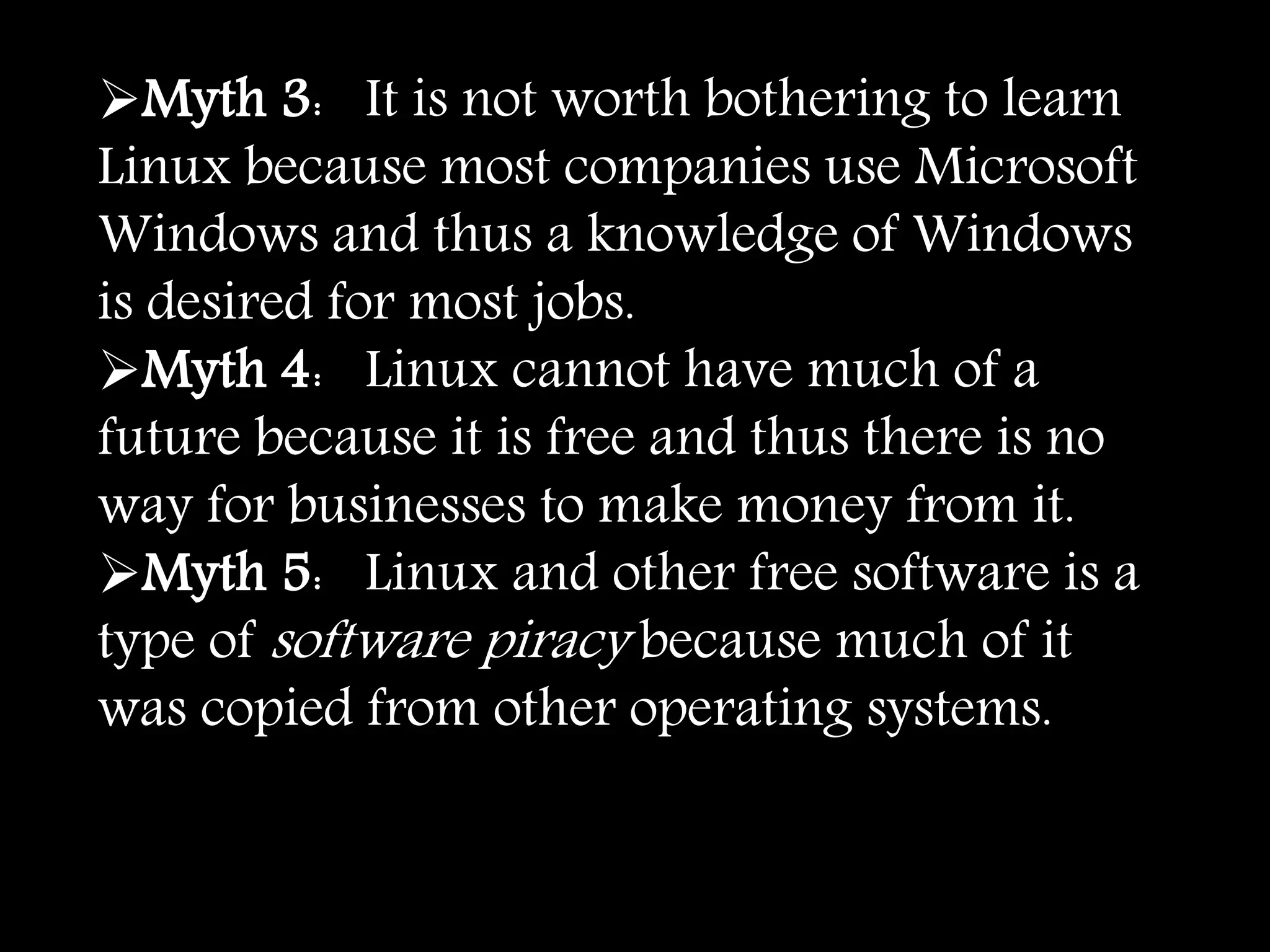 Myth 3: It is not worth bothering to learn
Linux because most companies use Microsoft
Windows and thus a knowledge of Windows
is desired for most jobs.
Myth 4: Linux cannot have much of a
future because it is free and thus there is no
way for businesses to make money from it.
Myth 5: Linux and other free software is a
type of software piracy because much of it
was copied from other operating systems.
 