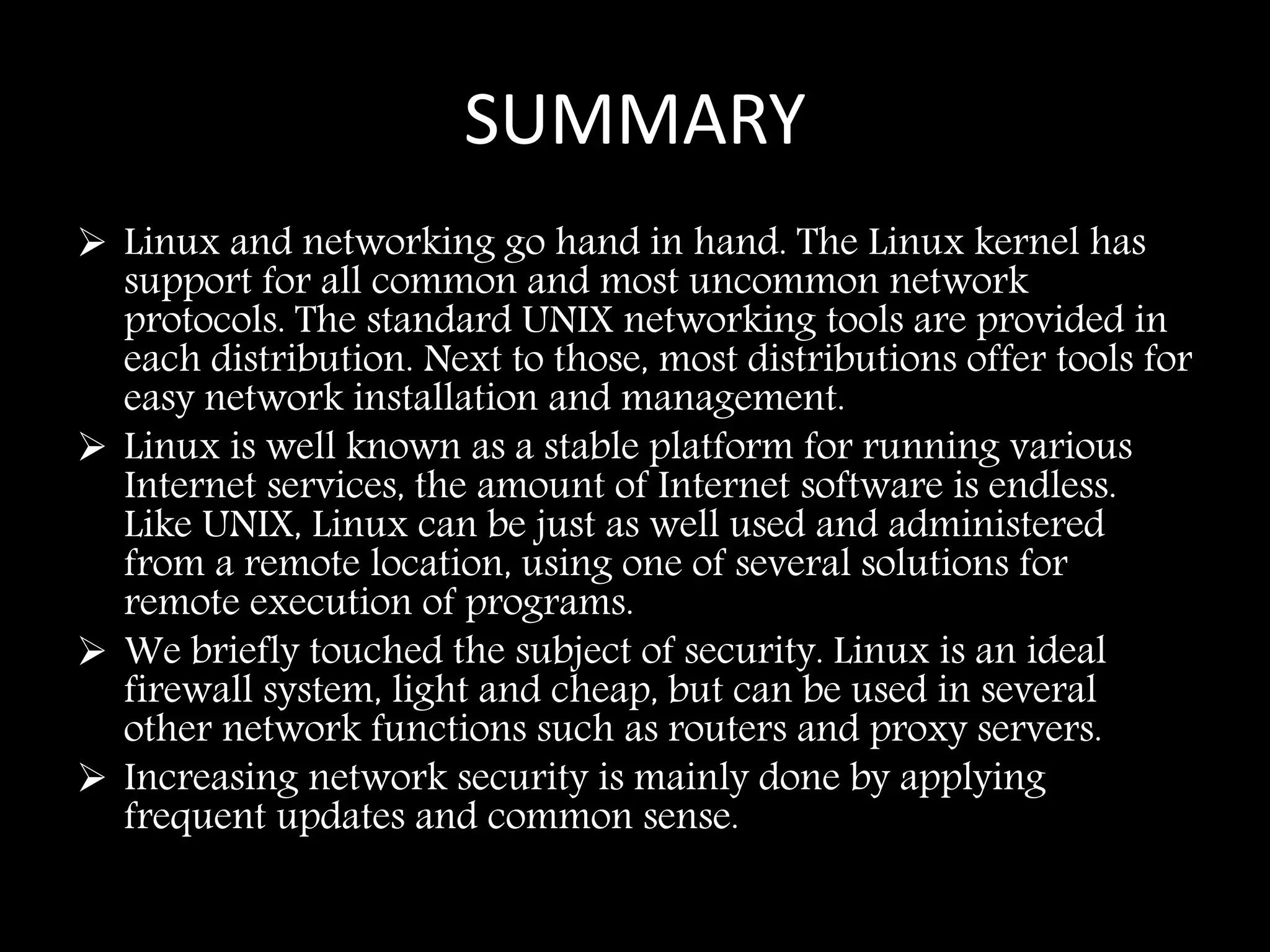 SUMMARY
 Linux and networking go hand in hand. The Linux kernel has
support for all common and most uncommon network
protocols. The standard UNIX networking tools are provided in
each distribution. Next to those, most distributions offer tools for
easy network installation and management.
 Linux is well known as a stable platform for running various
Internet services, the amount of Internet software is endless.
Like UNIX, Linux can be just as well used and administered
from a remote location, using one of several solutions for
remote execution of programs.
 We briefly touched the subject of security. Linux is an ideal
firewall system, light and cheap, but can be used in several
other network functions such as routers and proxy servers.
 Increasing network security is mainly done by applying
frequent updates and common sense.
 