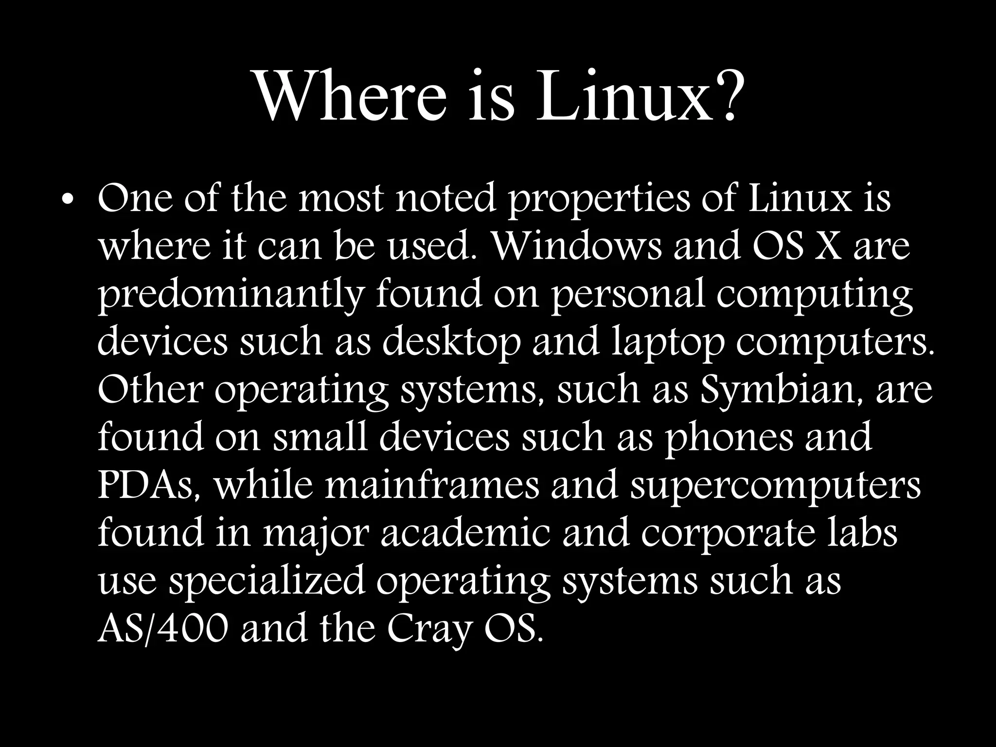 Where is Linux?
• One of the most noted properties of Linux is
where it can be used. Windows and OS X are
predominantly found on personal computing
devices such as desktop and laptop computers.
Other operating systems, such as Symbian, are
found on small devices such as phones and
PDAs, while mainframes and supercomputers
found in major academic and corporate labs
use specialized operating systems such as
AS/400 and the Cray OS.
 