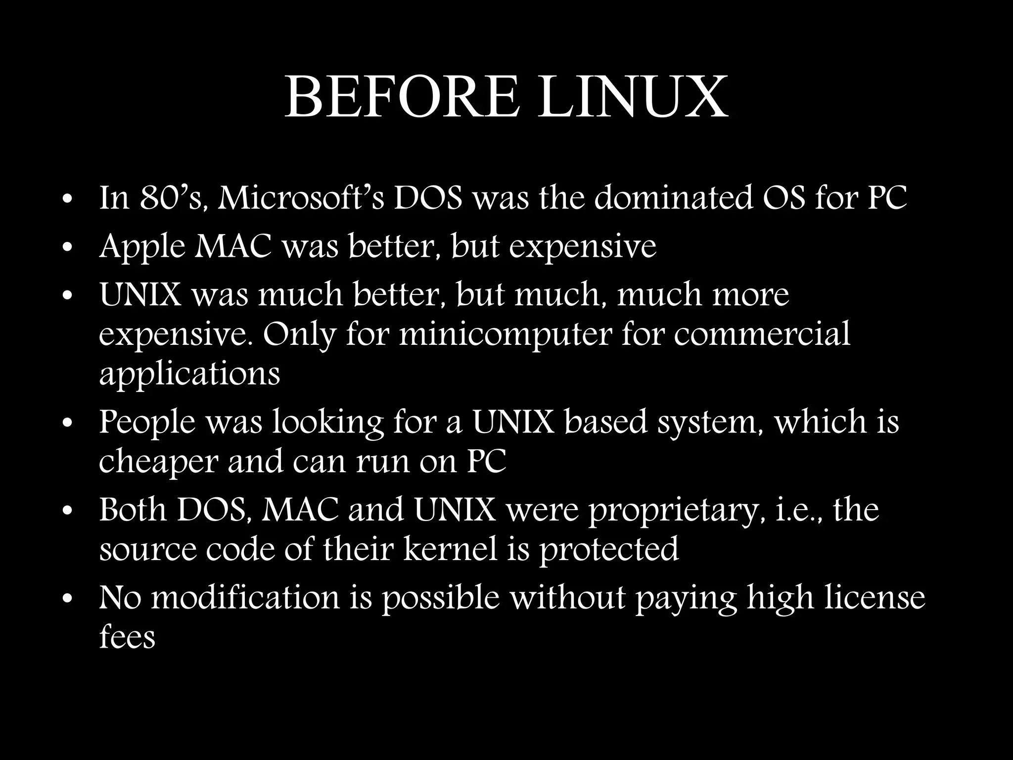 BEFORE LINUX
• In 80’s, Microsoft’s DOS was the dominated OS for PC
• Apple MAC was better, but expensive
• UNIX was much better, but much, much more
expensive. Only for minicomputer for commercial
applications
• People was looking for a UNIX based system, which is
cheaper and can run on PC
• Both DOS, MAC and UNIX were proprietary, i.e., the
source code of their kernel is protected
• No modification is possible without paying high license
fees
 