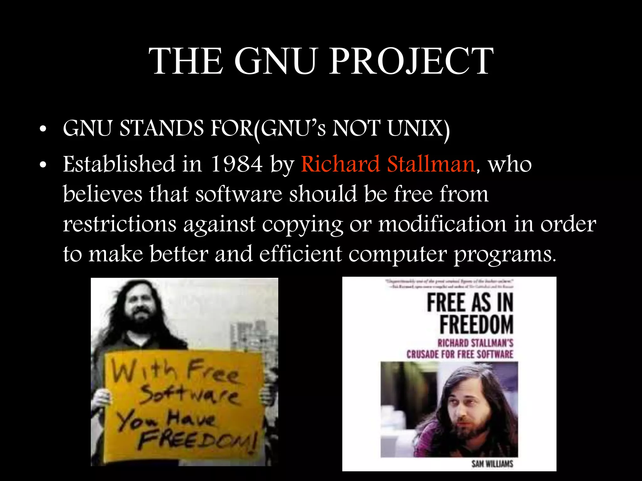 THE GNU PROJECT
• GNU STANDS FOR(GNU’s NOT UNIX)
• Established in 1984 by Richard Stallman, who
believes that software should be free from
restrictions against copying or modification in order
to make better and efficient computer programs.
 