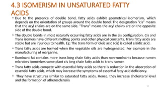 12
4.3 ISOMERISM IN UNSATURATED FATTY
ACIDS
• Due to the presence of double bond, fatty acids exhibit geometrical isomerism, which
depends on the orientation of groups around the double bond. The designation “cis” means
that the acyl chains are on the same side. “Trans” means the acyl chains are on the opposite
side of the double bond.
• The double bonds in most naturally occurring fatty acids are in the cis configuration. Cis and
Trans isomers have different melting points and other physical constants. Trans fatty acids are
stable but are injurious to health. Eg: The trans form of oleic acid (cis) is called elaidic acid.
• Trans fatty acids are formed when the vegetable oils are hydrogenated. For example in the
manufacturing of margarine.
• Ruminant fat contains more trans long chain fatty acids than non-ruminants because rumen
microbes isomerizes some plant cis long chain fatty acids to trans isomer.
• Trans fatty acids compete with essential fatty acids so there is reduction in the absorption of
essential fatty acids, which may increase the symptoms of essential fatty acid deficiency.
• They have structures similar to saturated fatty acids. Hence, they increase cholesterol level
and the formation of atherosclerosis
 