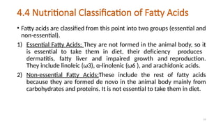 14
4.4 Nutritional Classification of Fatty Acids
• Fatty acids are classified from this point into two groups (essential and
non-essential).
1) Essential Fatty Acids; They are not formed in the animal body, so it
is essential to take them in diet, their deficiency produces
dermatitis, fatty liver and impaired growth and reproduction.
They include linoleic (ω3), α-linolenic (ω6 ), and arachidonic acids.
2) Non-essential Fatty Acids;These include the rest of fatty acids
because they are formed de novo in the animal body mainly from
carbohydrates and proteins. It is not essential to take them in diet.
 