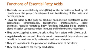15
Functions of Essential Fatty Acids
• The body uses essential fatty acids (EFAs) for the formation of healthy cell
membranes, the proper development and functioning of the brain and
nervous system.
• EFAs are used by the body to produce hormone-like substances called
eicosanoids (thromboxanes, leukotrienes, prostaglandins). These
chemicals regulate numerous body functions including blood pressure,
blood viscosity, vasoconstriction, immune and inflammatory responses.
• They protect against atherosclerosis as they form esters with cholesterol.
• Vegetable oils as corn and olive oils are rich in essential fatty acids and are
beneficial in treatment of hypertension and heart diseases.
• They are important in the prevention and treatment of fatty liver.
• They can be oxidized for energy production.
 