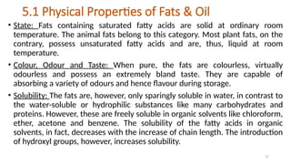 17
5.1 Physical Properties of Fats & Oil
• State: Fats containing saturated fatty acids are solid at ordinary room
temperature. The animal fats belong to this category. Most plant fats, on the
contrary, possess unsaturated fatty acids and are, thus, liquid at room
temperature.
• Colour, Odour and Taste: When pure, the fats are colourless, virtually
odourless and possess an extremely bland taste. They are capable of
absorbing a variety of odours and hence flavour during storage.
• Solubility: The fats are, however, only sparingly soluble in water, in contrast to
the water-soluble or hydrophilic substances like many carbohydrates and
proteins. However, these are freely soluble in organic solvents like chloroform,
ether, acetone and benzene. The solubility of the fatty acids in organic
solvents, in fact, decreases with the increase of chain length. The introduction
of hydroxyl groups, however, increases solubility.
 