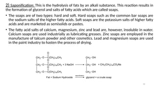 20
2) Saponification: This is the hydrolysis of fats by an alkali substance. This reaction results in
the formation of glycerol and salts of fatty acids which are called soaps.
• The soaps are of two types: hard and soft. Hard soaps such as the common bar soaps are
the sodium salts of the higher fatty acids. Soft soaps are the potassium salts of higher fatty
acids and are marketed as semisolids or pastes.
• The fatty acid salts of calcium, magnesium, zinc and lead are, however, insoluble in water.
Calcium soaps are used industrially as lubricating greases. Zinc soaps are employed in the
manufacture of talcum powder and other cosmetics. Lead and magnesium soaps are used
in the paint industry to hasten the process of drying.
 