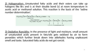 22
2) Halogenation: Unsaturated fatty acids and their esters can take up
halogens like Br2 and I2 at their double bond (s) at room temperature in
acetic acid or methanol solution. This reaction is the basis of the ‘iodine
number determination’.
3) Oxidative Rancidity: In the presence of light and moisture, small amount
of unsaturated acids present in fats/oils gets oxidized by air to form
peroxides which further break down into aldehydes having unpleasant
smell and taste. Saturated fatty acids do not get rancid.
 