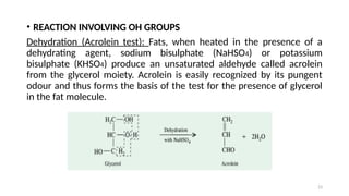 23
• REACTION INVOLVING OH GROUPS
Dehydration (Acrolein test): Fats, when heated in the presence of a
dehydrating agent, sodium bisulphate (NaHSO4) or potassium
bisulphate (KHSO4) produce an unsaturated aldehyde called acrolein
from the glycerol moiety. Acrolein is easily recognized by its pungent
odour and thus forms the basis of the test for the presence of glycerol
in the fat molecule.
 