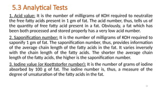 24
5.3 Analytical Tests
1. Acid value: It is the number of milligrams of KOH required to neutralize
the free fatty acids present in 1 gm of fat. The acid number, thus, tells us of
the quantity of free fatty acid present in a fat. Obviously, a fat which has
been both processed and stored properly has a very low acid number.
2. Saponification number: It is the number of milligrams of KOH required to
saponify 1 gm of fat. The saponification number, thus, provides information
of the average chain length of the fatty acids in the fat. It varies inversely
with the chain length of the fatty acids. The shorter the average chain
length of the fatty acids, the higher is the saponification number.
3. Iodine value (or Koettstorfer number): It is the number of grams of iodine
absorbed by 100 g of fat. The iodine number is, thus, a measure of the
degree of unsaturation of the fatty acids in the fat.
 