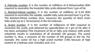 25
4. Polenske number: It is the number of millilitres of 0.1N(normality) KOH
required to neutralize the insoluble fatty acids obtained from 5 gm of fat.
5. Reichert-Meissl number: It is the number of millilitres of 0.1N KOH
required to neutralize the soluble, volatile fatty acids derived from 5 g of fat.
The Reichert-Meissl number, thus, measures the quantity of short chain
fatty acids (up to C 10 inclusive) in the fat molecule.
6. Acetyl number: It is the number of milligrams of KOH required to
neutralize the acetic acid obtained by saponification of 1 gm of fat after it
has been acetylated (The treatment of fat or fatty acid mixture with acetic
anhydride results in acetylation of all alcoholic OH groups). The acetyl
number is, thus, a measure of the number of OH groups in the fat. For
example, the castor oil has a high acetyl number (146) because of high
content of a hydroxy acid, ricinoleic acid, in it.
 