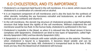26
6.0 CHOLESTEROL AND ITS IMPORTANCE
• Cholesterol is an important lipid found in the cell membrane. It is a sterol, which means that
cholesterol is a combination of a steroid and an alcohol.
• It is an important component of cell membranes and is also the basis for the synthesis of
other steroids, including the sex hormones estradiol and testosterone, as well as other
steroids such as cortisone and vitamin D.
• In the cell membrane, the steroid ring structure of cholesterol provides a rigid hydrophobic
structure that helps boost the rigidity of the cell membrane. Without cholesterol the cell
membrane would be too fluid. In the human body, cholesterol is synthesized in the liver.
• Cholesterol is insoluble in the blood, so when it is released into the blood stream it forms
complexes with lipoproteins. Cholesterol can bind to two types of lipoprotein, called high-
density lipoprotein (HDL) and low-density lipoprotein (LDL).
• A lipoprotein is a spherical molecule with water soluble proteins on the exterior. Therefore,
when cholesterol is bound to a lipoprotein, it becomes blood soluble and can be
transported throughout the body. HDL cholesterol is transported back to the liver. If HDL
levels are low, then the blood level of cholesterol will increase
 