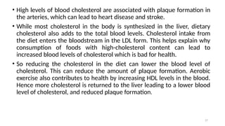 27
• High levels of blood cholesterol are associated with plaque formation in
the arteries, which can lead to heart disease and stroke.
• While most cholesterol in the body is synthesized in the liver, dietary
cholesterol also adds to the total blood levels. Cholesterol intake from
the diet enters the bloodstream in the LDL form. This helps explain why
consumption of foods with high-cholesterol content can lead to
increased blood levels of cholesterol which is bad for health.
• So reducing the cholesterol in the diet can lower the blood level of
cholesterol. This can reduce the amount of plaque formation. Aerobic
exercise also contributes to health by increasing HDL levels in the blood.
Hence more cholesterol is returned to the liver leading to a lower blood
level of cholesterol, and reduced plaque formation.
 