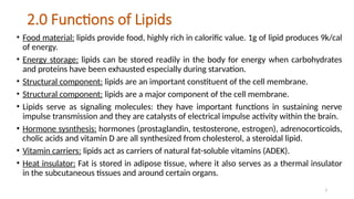 3
2.0 Functions of Lipids
• Food material: lipids provide food, highly rich in calorific value. 1g of lipid produces 9k/cal
of energy.
• Energy storage: lipids can be stored readily in the body for energy when carbohydrates
and proteins have been exhausted especially during starvation.
• Structural component: lipids are an important constituent of the cell membrane.
• Structural component: lipids are a major component of the cell membrane.
• Lipids serve as signaling molecules: they have important functions in sustaining nerve
impulse transmission and they are catalysts of electrical impulse activity within the brain.
• Hormone sysnthesis: hormones (prostaglandin, testosterone, estrogen), adrenocorticoids,
cholic acids and vitamin D are all synthesized from cholesterol, a steroidal lipid.
• Vitamin carriers: lipids act as carriers of natural fat-soluble vitamins (ADEK).
• Heat insulator: Fat is stored in adipose tissue, where it also serves as a thermal insulator
in the subcutaneous tissues and around certain organs.
 