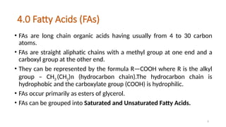 6
4.0 Fatty Acids (FAs)
• FAs are long chain organic acids having usually from 4 to 30 carbon
atoms.
• FAs are straight aliphatic chains with a methyl group at one end and a
carboxyl group at the other end.
• They can be represented by the formula R—COOH where R is the alkyl
group – CH3 (CH2)n (hydrocarbon chain).The hydrocarbon chain is
hydrophobic and the carboxylate group (COOH) is hydrophilic.
• FAs occur primarily as esters of glycerol.
• FAs can be grouped into Saturated and Unsaturated Fatty Acids.
 
