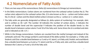 9
4.2 Nomenclature of Fatty Acids
• There are two ways of FAs nomenclature; Delta (Δ) nomenclature & Omega (ω) nomenclature.
• In the Delta nomenclature, Carbon atoms are numbered from the carboxyl carbon (carbon No.1). The
carbon atom adjacent to the carboxyl carbon (No. 2) is also known as the α – carbon and Carbon atom
No.3 is the β - carbon and the distal methyl carbon is known as the ω - carbon or n- carbon atom.
• The fatty acids are generally designated as follows (Δ, delta system of numbering). For example, oleic
acid is written as 18: 1,Δ9. The number 18 indicates the number of carbon atoms, 1 indicates the
number of double bond and the superscript 9 indicates the position of the double bonds i.e. the
double bond is between carbon atoms 9 and 10 of the fatty acid. Some times the Δ is omitted and oleic
acid is indicated as (18: 1;9. )
• While in the Omega nomenclature, Carbons are counted from the methyl (omega) end instead of the
carboxylic acid end. The omega symbol is used instead of the delta symbol. For example ω -3 fatty acid,
linolenic acid (has a double bond between ω-3 and ω-4 C atom), ω-6 fatty acid, linoleic and arachidonic
(has a double bond between ω-6 and ω-7 C atom) and the ω-9 fatty acid, oleic acid (has a double bond
between the C atoms ω-9 and ω-10 of the fatty acid.
 
