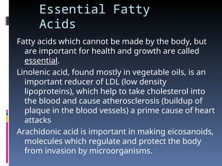 Essential Fatty
Acids
Fatty acids which cannot be made by the body, but
are important for health and growth are called
essential.
Linolenic acid, found mostly in vegetable oils, is an
important reducer of LDL (low density
lipoproteins), which help to take cholesterol into
the blood and cause atherosclerosis (buildup of
plaque in the blood vessels) a prime cause of heart
attacks
Arachidonic acid is important in making eicosanoids,
molecules which regulate and protect the body
from invasion by microorganisms.
 