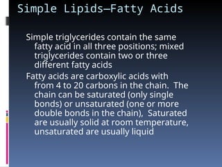 Simple Lipids—Fatty Acids
Simple triglycerides contain the same
fatty acid in all three positions; mixed
triglycerides contain two or three
different fatty acids
Fatty acids are carboxylic acids with
from 4 to 20 carbons in the chain. The
chain can be saturated (only single
bonds) or unsaturated (one or more
double bonds in the chain), Saturated
are usually solid at room temperature,
unsaturated are usually liquid
 