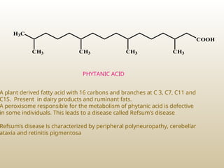 H3C
CH3 CH3 CH3 CH3
COOH
PHYTANIC ACID
A plant derived fatty acid with 16 carbons and branches at C 3, C7, C11 and
C15. Present in dairy products and ruminant fats.
A peroxisome responsible for the metabolism of phytanic acid is defective
in some individuals. This leads to a disease called Refsum’s disease
Refsum’s disease is characterized by peripheral polyneuropathy, cerebellar
ataxia and retinitis pigmentosa
 