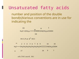 Unsaturated fatty acids
 number and position of the double
bond(s)Various conventions are in use for
indicating the
H
C CH(CH2)7COOH
(CH2)7
H3C
1
9
18
10
18:1,9 or 9
18:1
H3C CH2CH2CH2CH2CH2CH2CH2CH CH(CH2)7COOH
1
9
10
17
n
2 3 4 5 6 7 8 9 10 18

9, C18:1 or n-9, 18:1
 