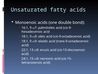 Unsaturated fatty acids
 Monoenoic acids (one double bond):
 16:1, 9 7: palmitoleic acid (cis-9-
hexadecenoic acid
 18:1, 9 9: oleic acid (cis-9-octadecenoic acid)
 18:1, 9 9: elaidic acid (trans-9-octadecenoic
acid)
 22:1, 13 9: erucic acid (cis-13-docosenoic
acid)
 24:1, 15 9: nervonic acid (cis-15-
tetracosenoic acid)
 