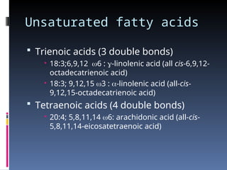 Unsaturated fatty acids
 Trienoic acids (3 double bonds)
 18:3;6,9,12 6 : -linolenic acid (all cis-6,9,12-
octadecatrienoic acid)
 18:3; 9,12,15 3 : -linolenic acid (all-cis-
9,12,15-octadecatrienoic acid)
 Tetraenoic acids (4 double bonds)
 20:4; 5,8,11,14 6: arachidonic acid (all-cis-
5,8,11,14-eicosatetraenoic acid)
 