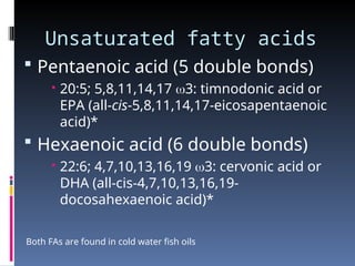 Unsaturated fatty acids
 Pentaenoic acid (5 double bonds)
 20:5; 5,8,11,14,17 3: timnodonic acid or
EPA (all-cis-5,8,11,14,17-eicosapentaenoic
acid)*
 Hexaenoic acid (6 double bonds)
 22:6; 4,7,10,13,16,19 3: cervonic acid or
DHA (all-cis-4,7,10,13,16,19-
docosahexaenoic acid)*
Both FAs are found in cold water fish oils
 