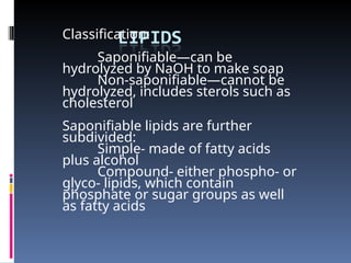 Classification:
Saponifiable—can be
hydrolyzed by NaOH to make soap
Non-saponifiable—cannot be
hydrolyzed, includes sterols such as
cholesterol
Saponifiable lipids are further
subdivided:
Simple- made of fatty acids
plus alcohol
Compound- either phospho- or
glyco- lipids, which contain
phosphate or sugar groups as well
as fatty acids
 