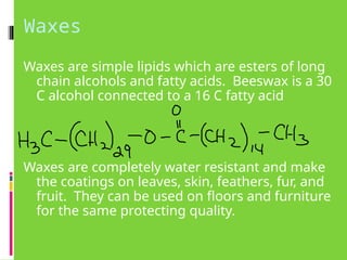 Waxes
Waxes are simple lipids which are esters of long
chain alcohols and fatty acids. Beeswax is a 30
C alcohol connected to a 16 C fatty acid
Waxes are completely water resistant and make
the coatings on leaves, skin, feathers, fur, and
fruit. They can be used on floors and furniture
for the same protecting quality.
 