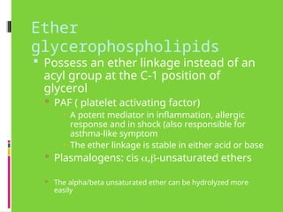 Ether
glycerophospholipids
 Possess an ether linkage instead of an
acyl group at the C-1 position of
glycerol
 PAF ( platelet activating factor)
 A potent mediator in inflammation, allergic
response and in shock (also responsible for
asthma-like symptom
 The ether linkage is stable in either acid or base
 Plasmalogens: cis ,-unsaturated ethers
 The alpha/beta unsaturated ether can be hydrolyzed more
easily
 