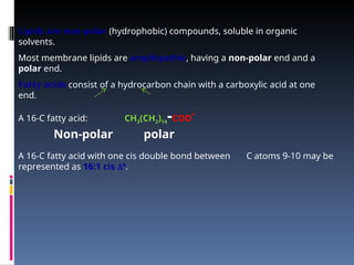 Lipids are non-polar (hydrophobic) compounds, soluble in organic
solvents.
Most membrane lipids are amphipathic, having a non-polar end and a
polar end.
Fatty acids consist of a hydrocarbon chain with a carboxylic acid at one
end.
A 16-C fatty acid: CH3(CH2)14-COO
-
Non-polar polar
A 16-C fatty acid with one cis double bond between C atoms 9-10 may be
represented as 16:1 cis 9
.
 