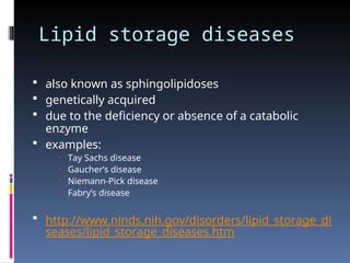 Lipid storage diseases
 also known as sphingolipidoses
 genetically acquired
 due to the deficiency or absence of a catabolic
enzyme
 examples:
 Tay Sachs disease
 Gaucher’s disease
 Niemann-Pick disease
 Fabry’s disease
 http://www.ninds.nih.gov/disorders/lipid_storage_di
seases/lipid_storage_diseases.htm
 